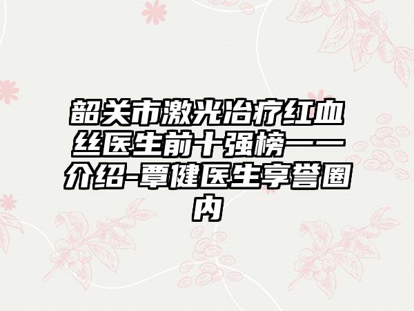 韶关市激光冶疗红血丝医生前十强榜一一介绍-覃健医生享誉圈内