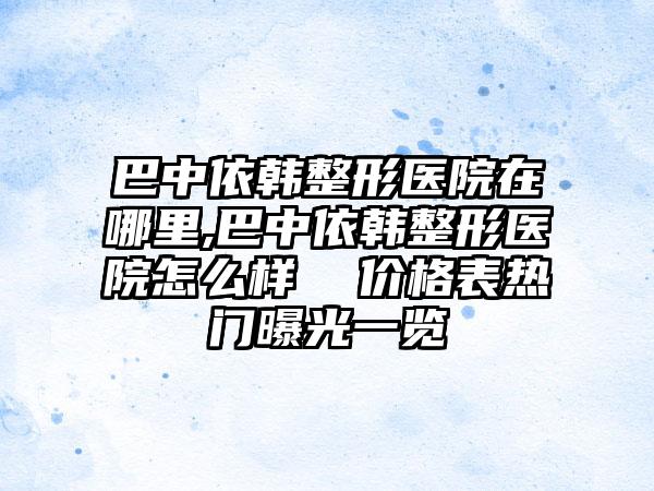 巴中依韩整形医院在哪里,巴中依韩整形医院怎么样  价格表热门曝光一览