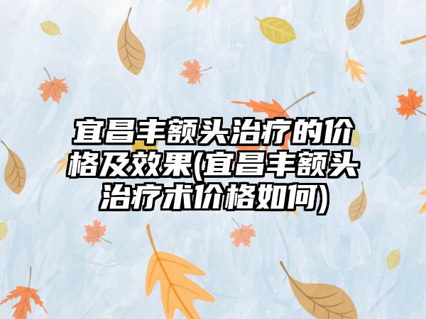 宜昌丰额头治疗的价格及成果(宜昌丰额头治疗术价格如何)