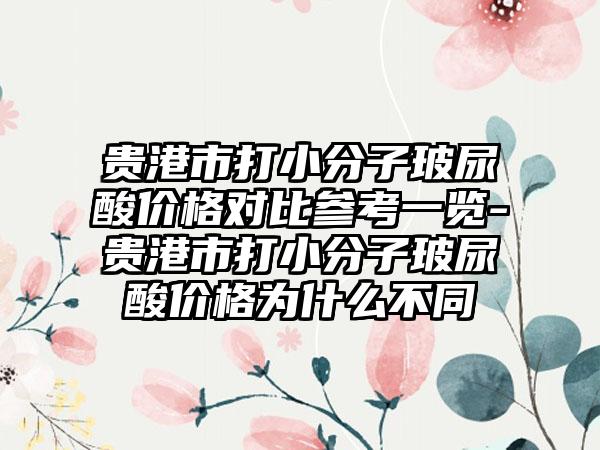 贵港市打小分子玻尿酸价格对比参考一览-贵港市打小分子玻尿酸价格为什么不同