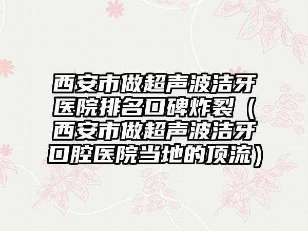 西安市做超声波洁牙医院排名口碑炸裂（西安市做超声波洁牙口腔医院当地的高端）