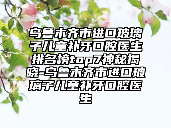 乌鲁木齐市进口玻璃子儿童补牙口腔医生排名榜top7神秘揭晓-乌鲁木齐市进口玻璃子儿童补牙口腔医生