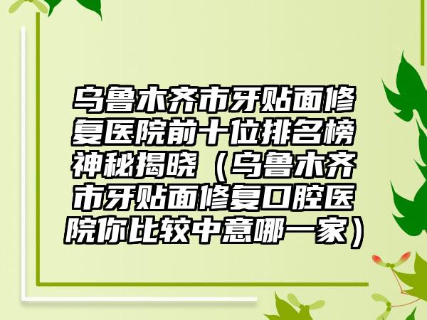 乌鲁木齐市牙贴面修复医院前十位排名榜神秘揭晓（乌鲁木齐市牙贴面修复口腔医院你比较中意哪一家）