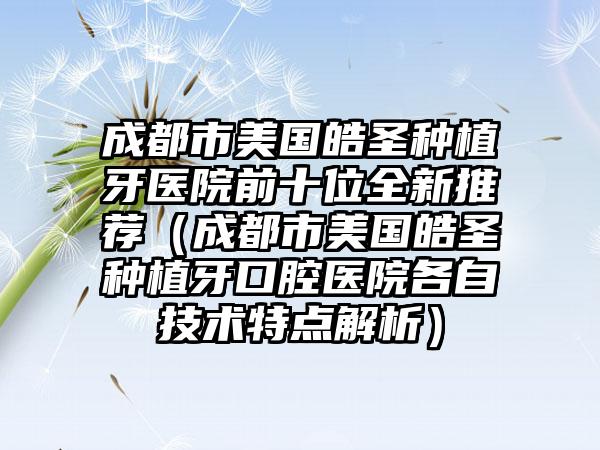 成都市美国皓圣种植牙医院前十位全新推荐（成都市美国皓圣种植牙口腔医院各自技术特点解析）