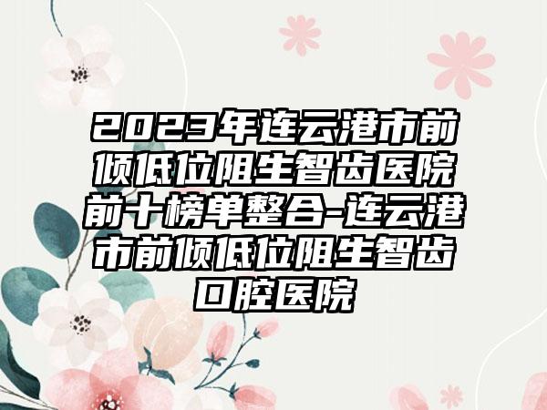 2023年连云港市前倾低位阻生智齿医院前十榜单整合-连云港市前倾低位阻生智齿口腔医院