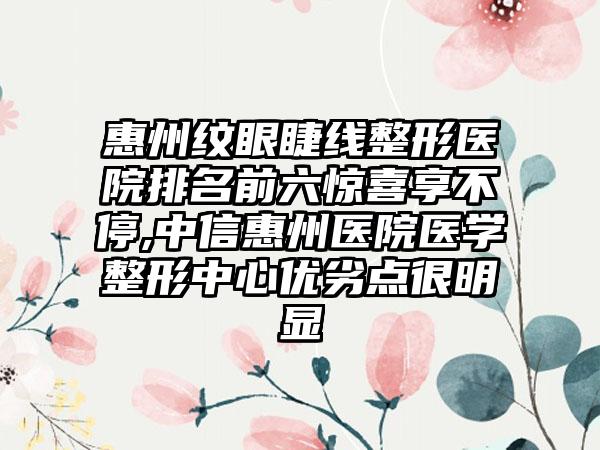 惠州纹眼睫线整形医院排名前六惊喜享不停,中信惠州医院医学整形中心优劣点很明显