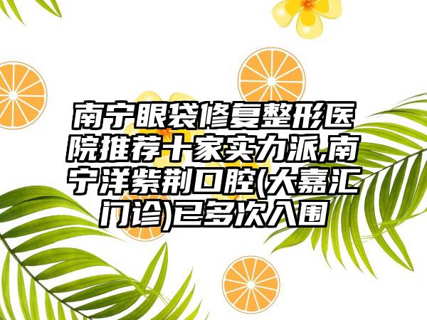 南宁眼袋修复整形医院推荐十家实力派,南宁洋紫荆口腔(大嘉汇门诊)已多次入围