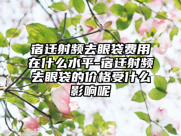 宿迁射频去眼袋费用在什么水平-宿迁射频去眼袋的价格受什么影响呢