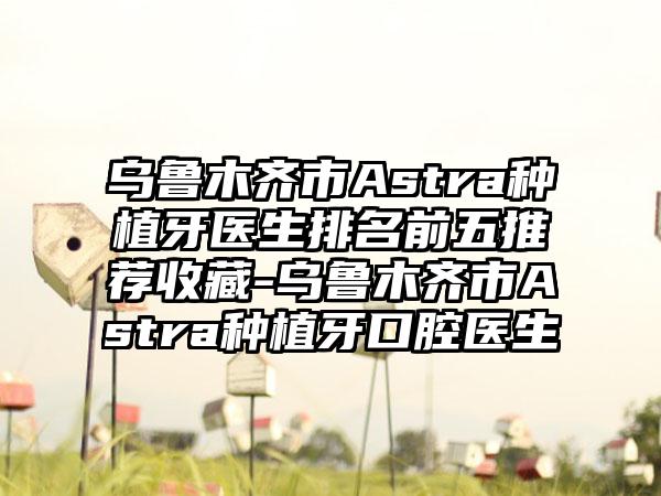 乌鲁木齐市Astra种植牙医生排名前五推荐收藏-乌鲁木齐市Astra种植牙口腔医生