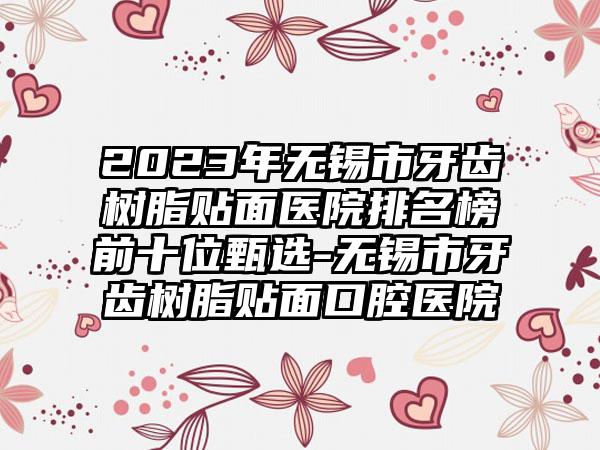 2023年无锡市牙齿树脂贴面医院排名榜前十位甄选-无锡市牙齿树脂贴面口腔医院