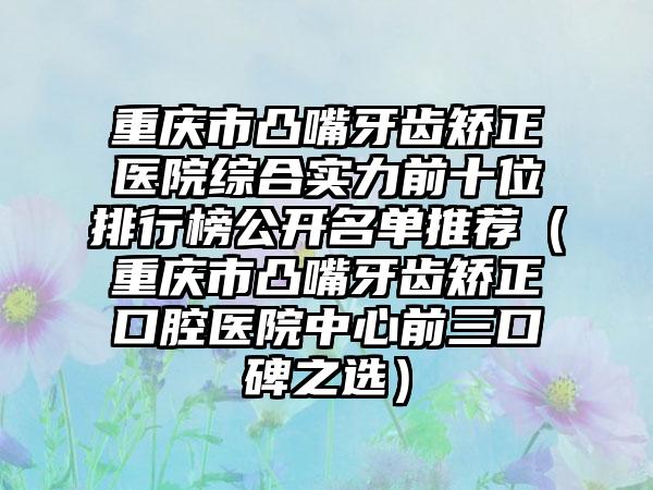 重庆市凸嘴牙齿矫正医院综合实力前十位排行榜公开名单推荐（重庆市凸嘴牙齿矫正口腔医院中心前三口碑之选）