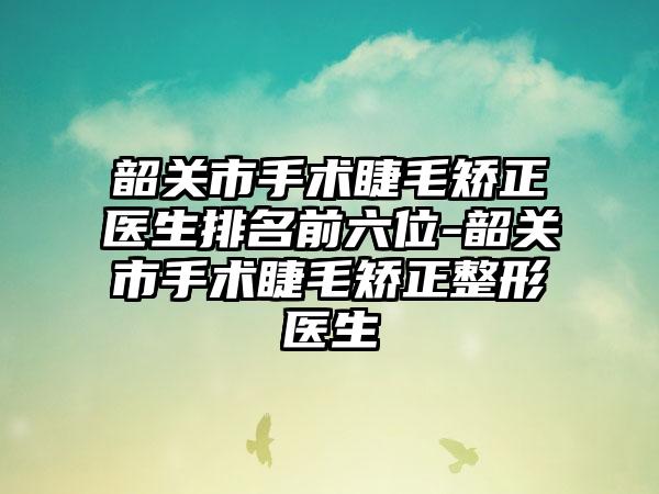 韶关市手术睫毛矫正医生排名前六位-韶关市手术睫毛矫正整形医生