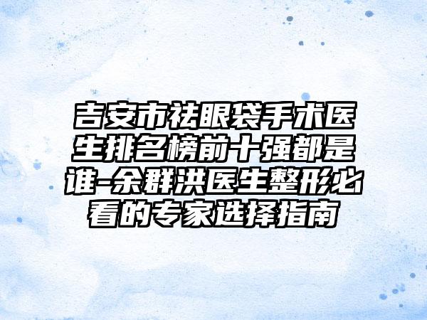 吉安市祛眼袋手术医生排名榜前十强都是谁-余群洪医生整形必看的骨干医生选择指南