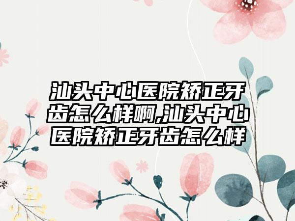 汕头中心医院矫正牙齿怎么样啊,汕头中心医院矫正牙齿怎么样