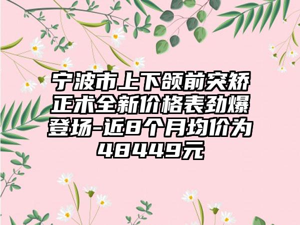 宁波市上下颌前突矫正术全新价格表劲爆登场-近8个月均价为48449元