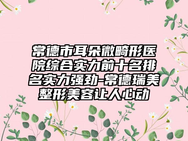 常德市耳朵微畸形医院综合实力前十名排名实力强劲-常德瑞美整形美容让人心动