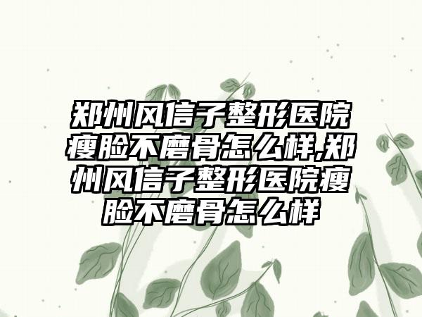 郑州风信子整形医院瘦脸不磨骨怎么样,郑州风信子整形医院瘦脸不磨骨怎么样