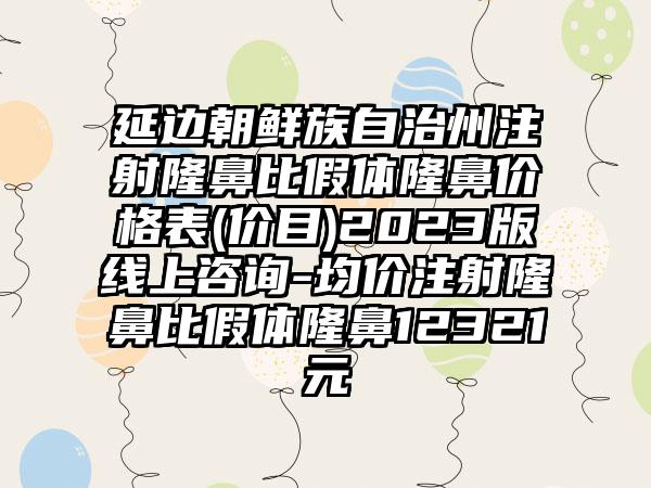 延边朝鲜族自治州注射隆鼻比假体隆鼻价格表(价目)2023版线上咨询-均价注射隆鼻比假体隆鼻12321元