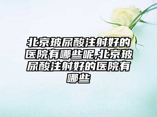 北京玻尿酸注射好的医院有哪些呢,北京玻尿酸注射好的医院有哪些