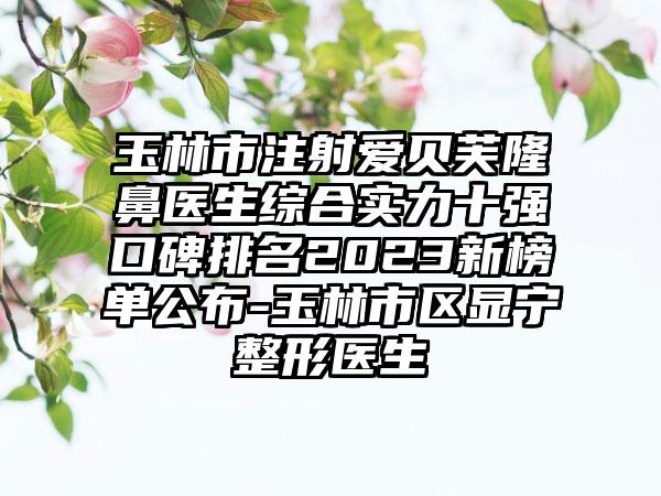 玉林市注射爱贝芙隆鼻医生综合实力十强口碑排名2023新榜单公布-玉林市区显宁整形医生