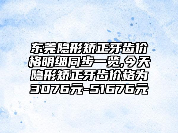 东莞隐形矫正牙齿价格明细同步一览,今天隐形矫正牙齿价格为3076元-51676元