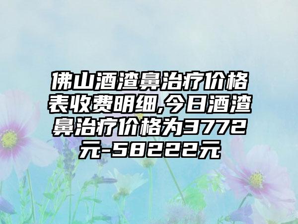 佛山酒渣鼻治疗价格表收费明细,今日酒渣鼻治疗价格为3772元-58222元