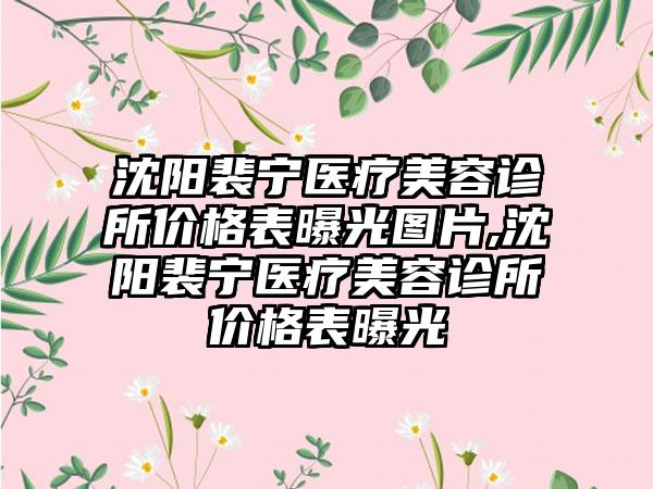 沈阳裴宁医疗美容诊所价格表曝光图片,沈阳裴宁医疗美容诊所价格表曝光