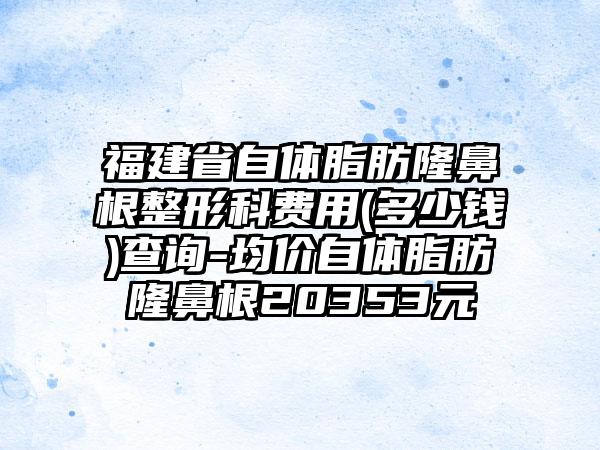 福建省自体脂肪隆鼻根整形科费用(多少钱)查询-均价自体脂肪隆鼻根20353元