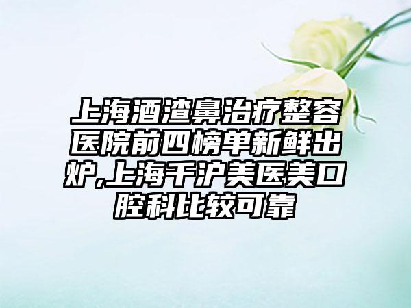 上海酒渣鼻治疗整容医院前四榜单新鲜出炉,上海千沪美医美口腔科比较可靠