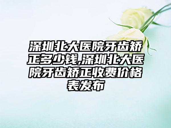 深圳北大医院牙齿矫正多少钱,深圳北大医院牙齿矫正收费价格表发布