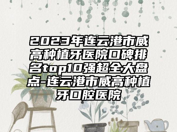 2023年连云港市威高种植牙医院口碑排名top10强超全大盘点-连云港市威高种植牙口腔医院