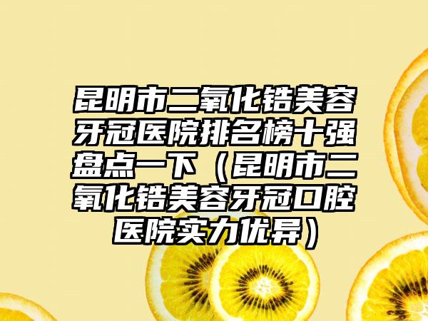 昆明市二氧化锆美容牙冠医院排名榜十强盘点一下（昆明市二氧化锆美容牙冠口腔医院实力优异）