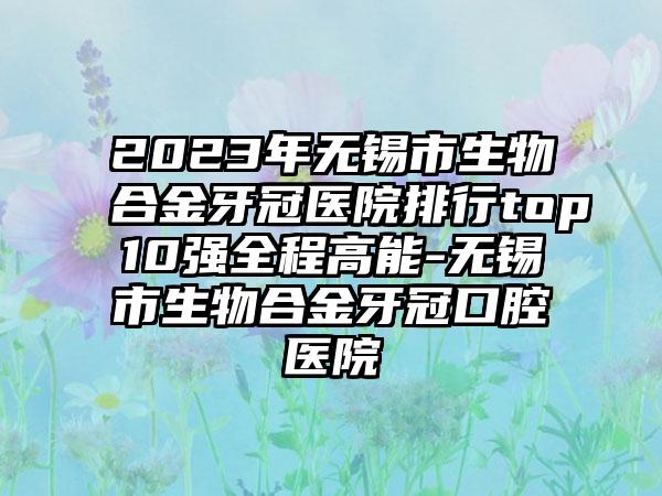 2023年无锡市生物合金牙冠医院排行top10强全程高能-无锡市生物合金牙冠口腔医院