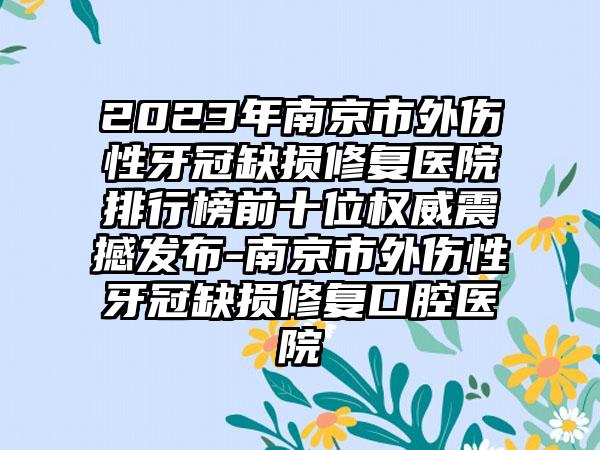 2023年南京市外伤性牙冠缺损修复医院排行榜前十位权威震撼发布-南京市外伤性牙冠缺损修复口腔医院