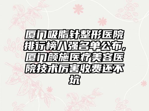 厦门吸脂针整形医院排行榜八强名单公布,厦门颜施医疗美容医院技术厉害收费还不坑