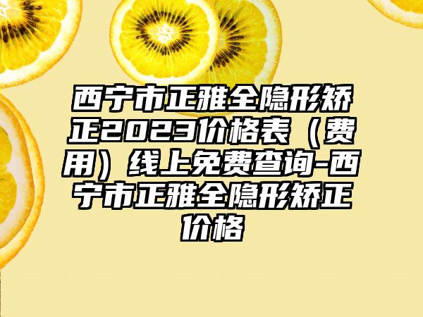 西宁市正雅全隐形矫正2023价格表（费用）线上免费查询-西宁市正雅全隐形矫正价格