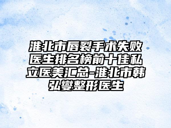 淮北市唇裂手术失败医生排名榜前十佳私立医美汇总-淮北市韩弘燮整形医生