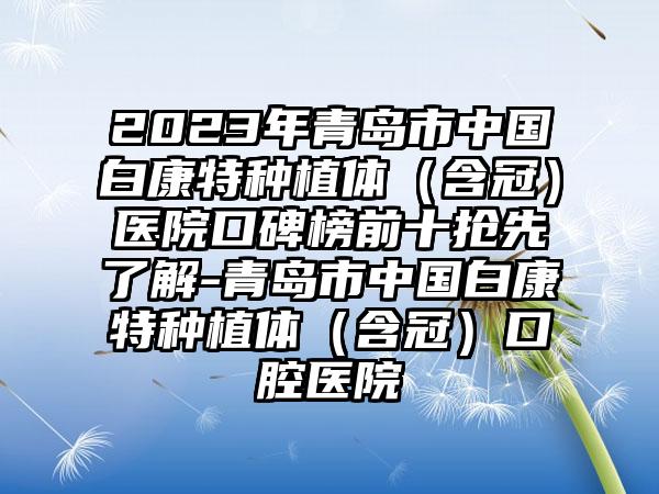 2023年青岛市中国白康特种植体（含冠）医院口碑榜前十抢先了解-青岛市中国白康特种植体（含冠）口腔医院