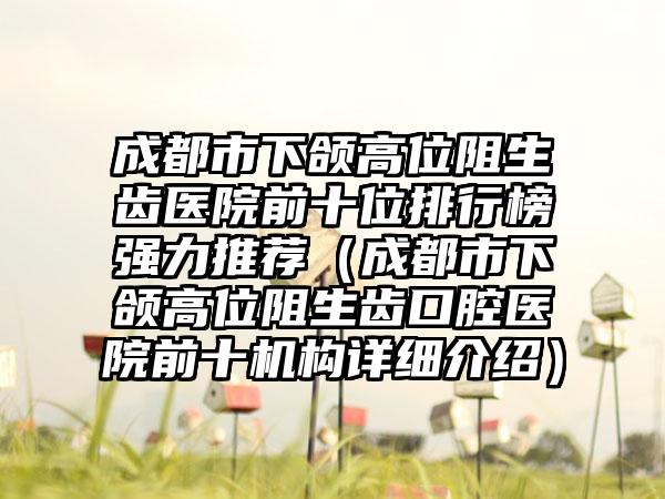 成都市下颌高位阻生齿医院前十位排行榜强力推荐（成都市下颌高位阻生齿口腔医院前十机构详细介绍）