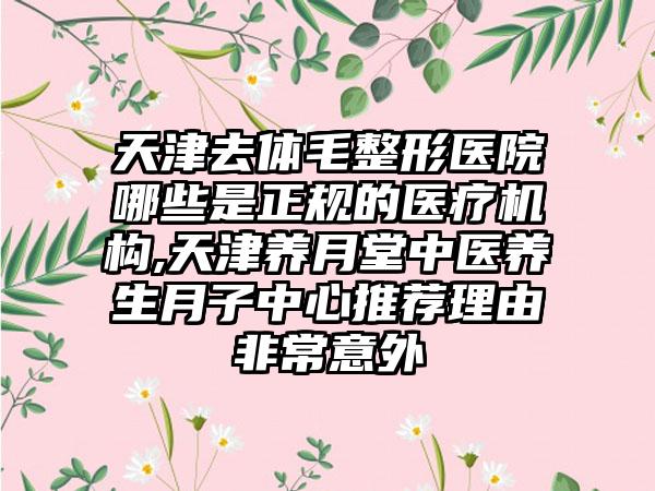 天津去体毛整形医院哪些是正规的医疗机构,天津养月堂中医养生月子中心推荐理由非常意外