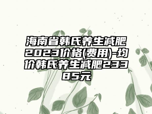 海南省韩氏养生减肥2023价格(费用)-均价韩氏养生减肥23385元