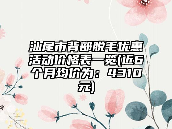 汕尾市背部脱毛优惠活动价格表一览(近6个月均价为：4310元)