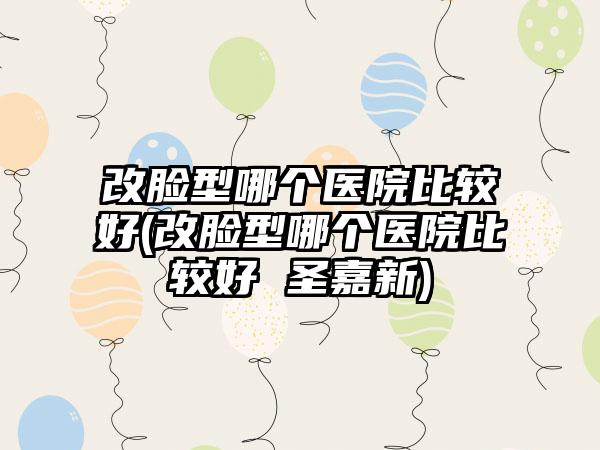 改脸型哪个医院比较好(改脸型哪个医院比较好 圣嘉新)