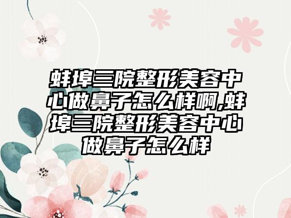 蚌埠三院整形美容中心做鼻子怎么样啊,蚌埠三院整形美容中心做鼻子怎么样