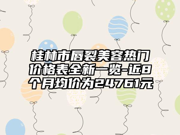 桂林市唇裂美容热门价格表全新一览-近8个月均价为24761元