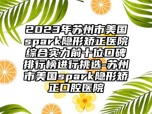 2023年苏州市美国spark隐形矫正医院综合实力前十位口碑排行榜进行挑选-苏州市美国spark隐形矫正口腔医院