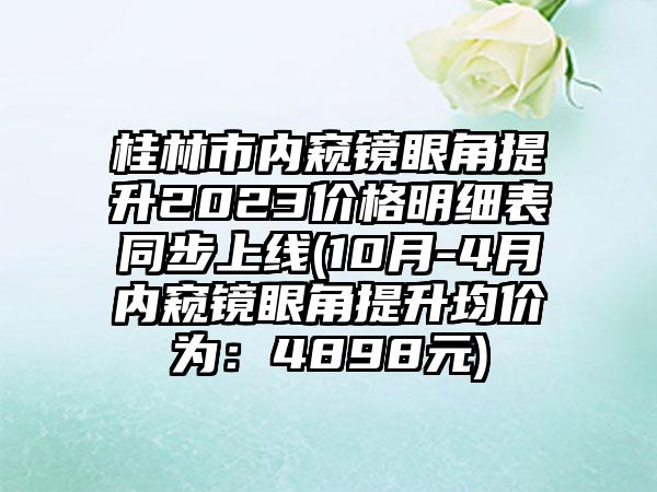 桂林市内窥镜眼角提升2023价格明细表同步上线(10月-4月内窥镜眼角提升均价为：4898元)