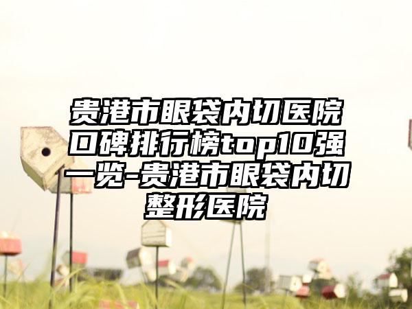 贵港市眼袋内切医院口碑排行榜top10强一览-贵港市眼袋内切整形医院