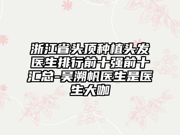 浙江省头顶种植头发医生排行前十强前十汇总-吴溯帆医生是医生大咖