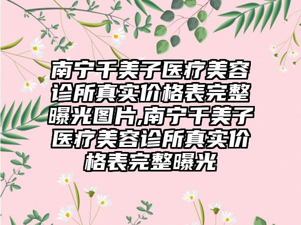 南宁千美子医疗美容诊所真实价格表完整曝光图片,南宁千美子医疗美容诊所真实价格表完整曝光